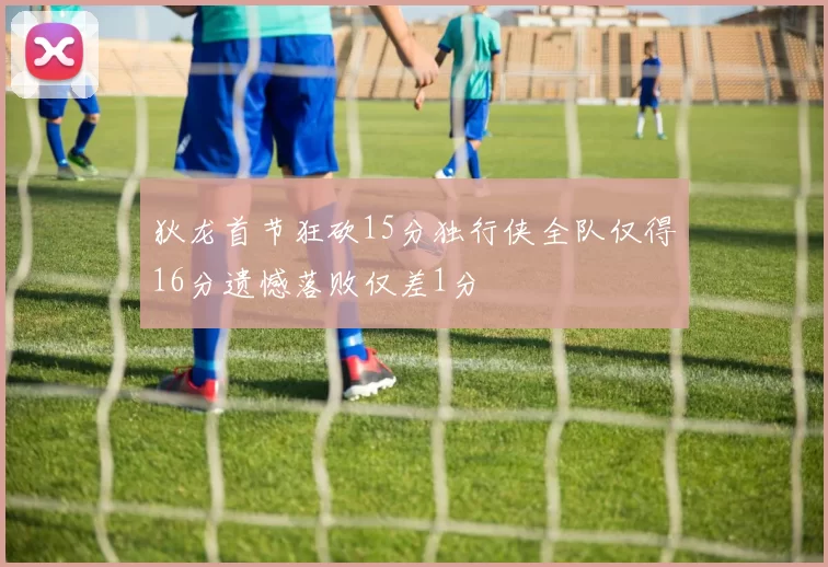 狄龙首节狂砍15分独行侠全队仅得16分遗憾落败仅差1分
