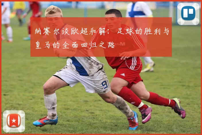 纳赛尔谈欧超和解：足球的胜利与皇马的全面回归之路