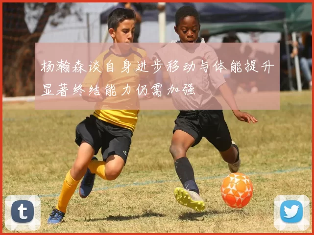 杨瀚森谈自身进步移动与体能提升显著终结能力仍需加强