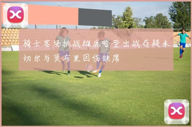 骑士客场挑战雄鹿哈登出战存疑米切尔与莫布里因伤缺席