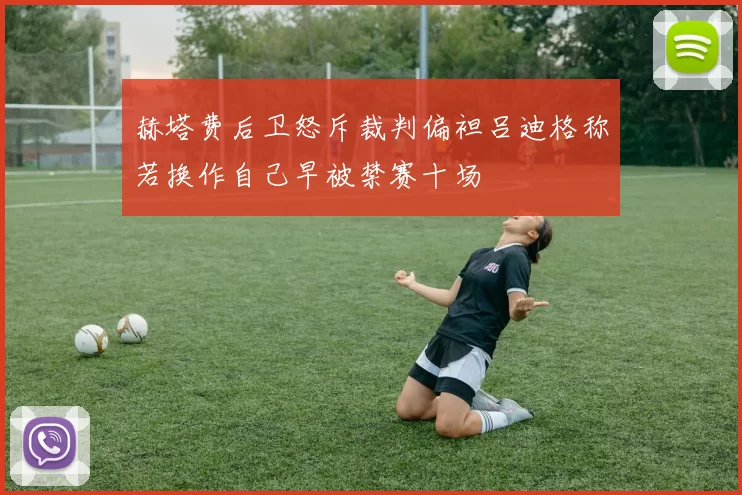 赫塔费后卫怒斥裁判偏袒吕迪格称若换作自己早被禁赛十场