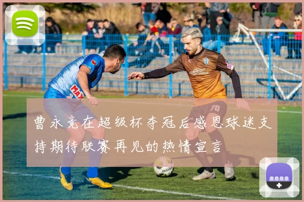 曹永竞在超级杯夺冠后感恩球迷支持期待联赛再见的热情宣言