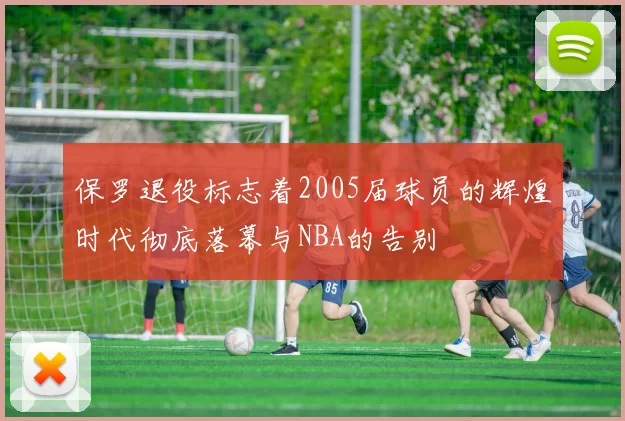 保罗退役标志着2005届球员的辉煌时代彻底落幕与NBA的告别