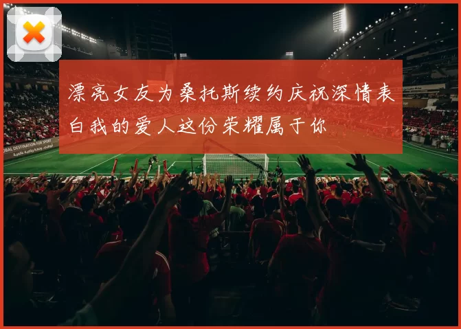 漂亮女友为桑托斯续约庆祝深情表白我的爱人这份荣耀属于你