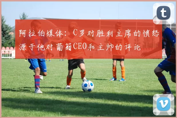 阿拉伯媒体：C罗对胜利主席的愤怒源于他对葡籍CEO和主帅的评论