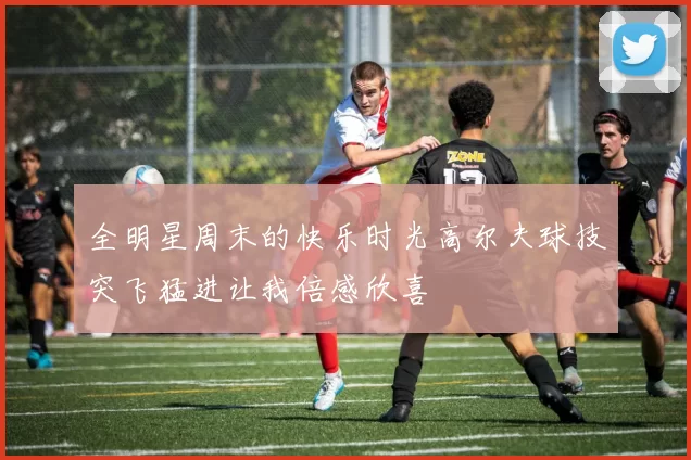 全明星周末的快乐时光高尔夫球技突飞猛进让我倍感欣喜