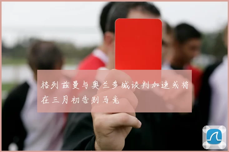 格列兹曼与奥兰多城谈判加速或将在三月初告别马竞