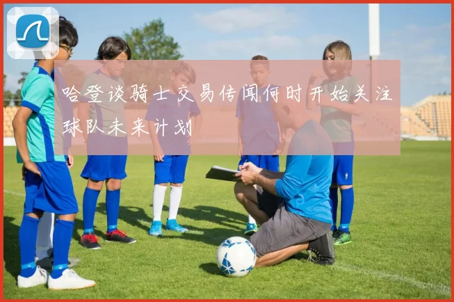 哈登谈骑士交易传闻何时开始关注球队未来计划