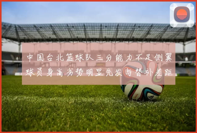 中国台北篮球队三分能力不足侧翼球员身高劣势明显先发与替补差距显著