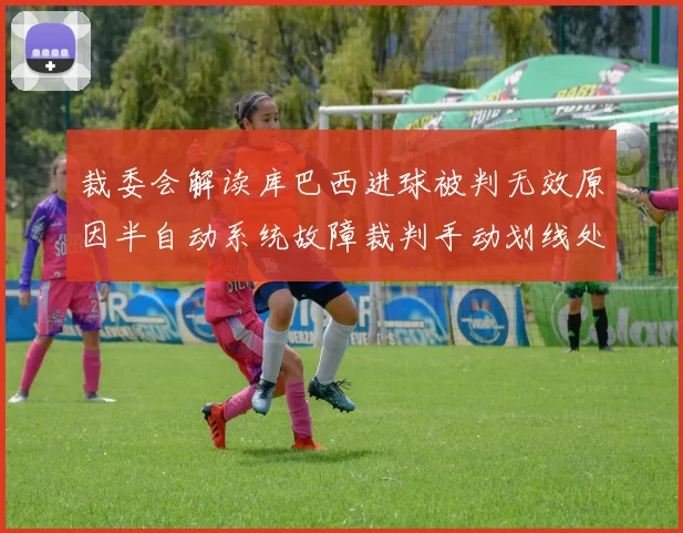 裁委会解读库巴西进球被判无效原因半自动系统故障裁判手动划线处理