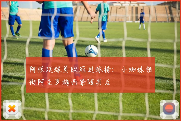 阿根廷球员欧冠进球榜：小蜘蛛领衔阿圭罗梅西紧随其后