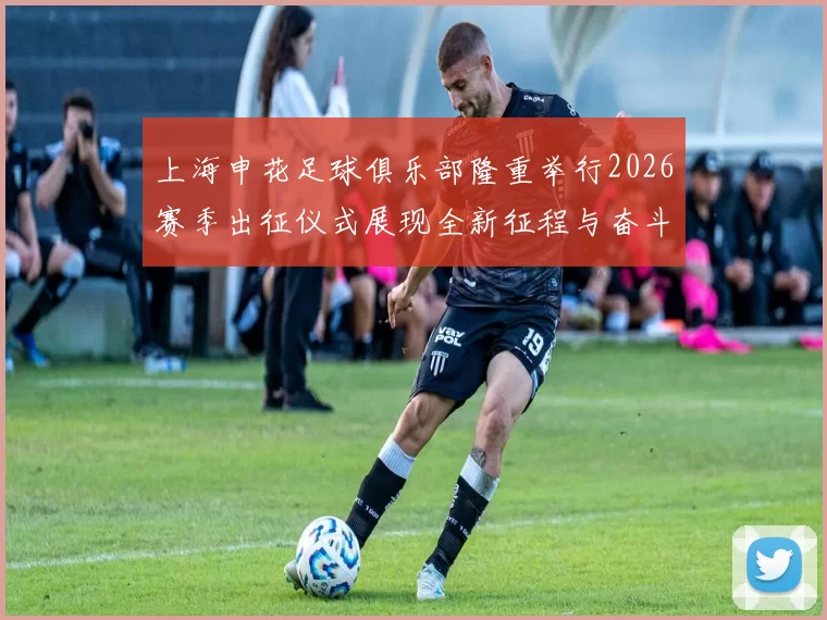 上海申花足球俱乐部隆重举行2026赛季出征仪式展现全新征程与奋斗目标