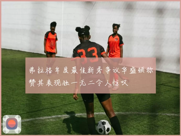 弗拉格年度最佳新秀争议华盛顿称赞其表现独一无二令人惊叹