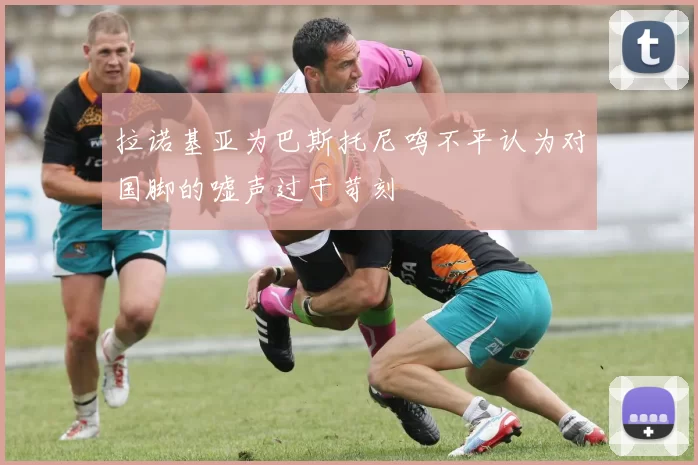 拉诺基亚为巴斯托尼鸣不平认为对国脚的嘘声过于苛刻